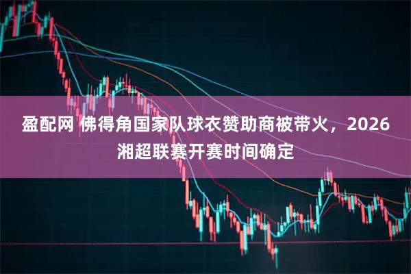 盈配网 佛得角国家队球衣赞助商被带火，2026湘超联赛开赛时间确定