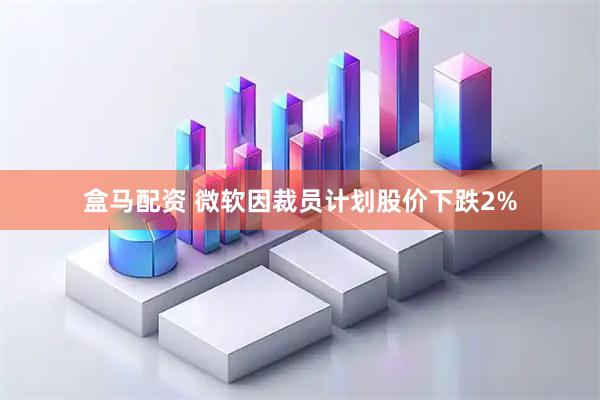 盒马配资 微软因裁员计划股价下跌2%
