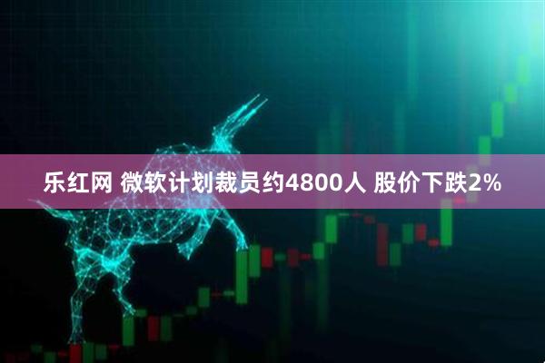 乐红网 微软计划裁员约4800人 股价下跌2%