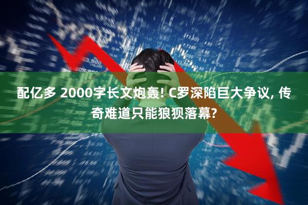 配亿多 2000字长文炮轰! C罗深陷巨大争议, 传奇难道只能狼狈落幕?